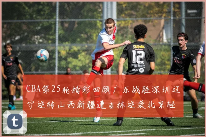 CBA第25轮精彩回顾广东战胜深圳辽宁逆转山西新疆遭吉林逆袭北京轻取广州