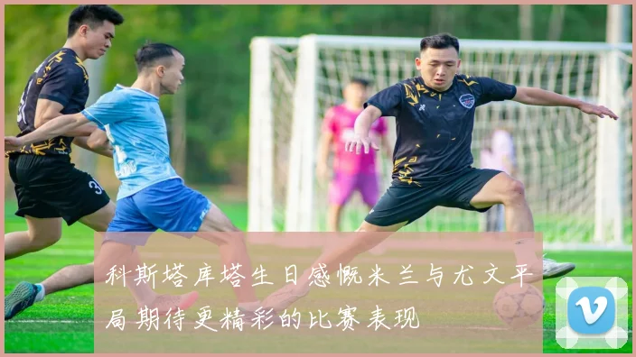 科斯塔库塔生日感慨米兰与尤文平局期待更精彩的比赛表现