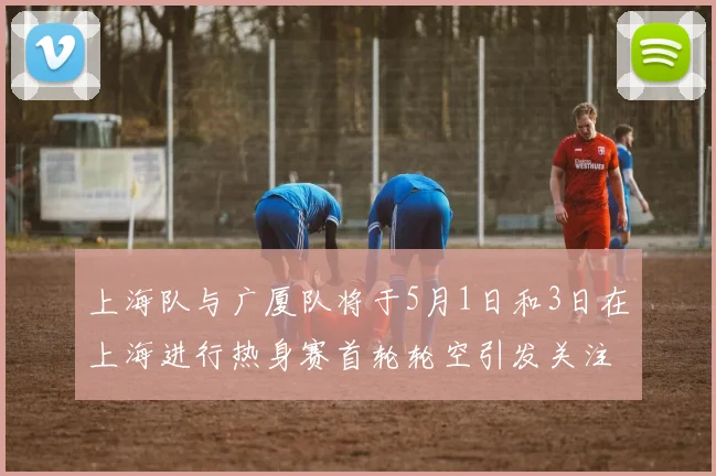 上海队与广厦队将于5月1日和3日在上海进行热身赛首轮轮空引发关注