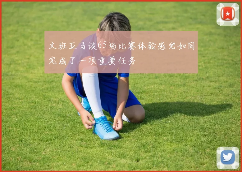 文班亚马谈65场比赛体验感觉如同完成了一项重要任务