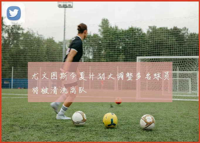 尤文图斯今夏计划大调整多名球员将被清洗离队
